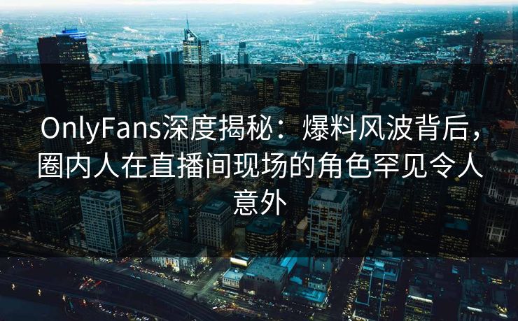 OnlyFans深度揭秘：爆料风波背后，圈内人在直播间现场的角色罕见令人意外