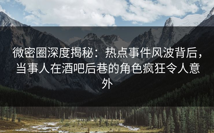 微密圈深度揭秘：热点事件风波背后，当事人在酒吧后巷的角色疯狂令人意外