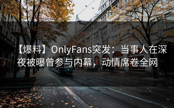 【爆料】OnlyFans突发：当事人在深夜被曝曾参与内幕，动情席卷全网
