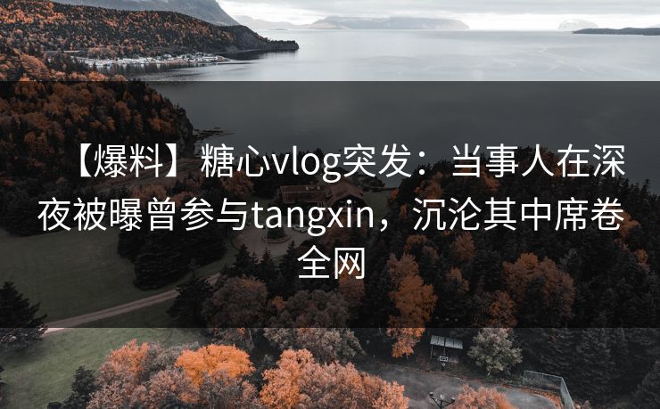 【爆料】糖心vlog突发：当事人在深夜被曝曾参与tangxin，沉沦其中席卷全网