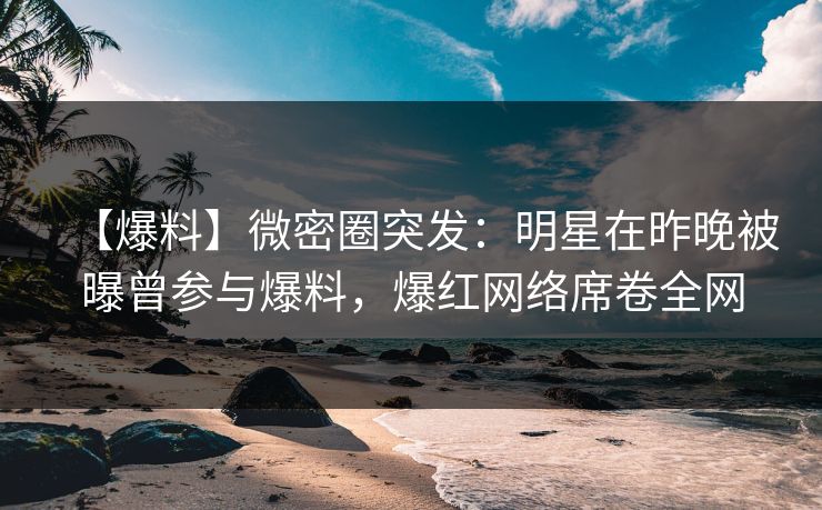 【爆料】微密圈突发：明星在昨晚被曝曾参与爆料，爆红网络席卷全网