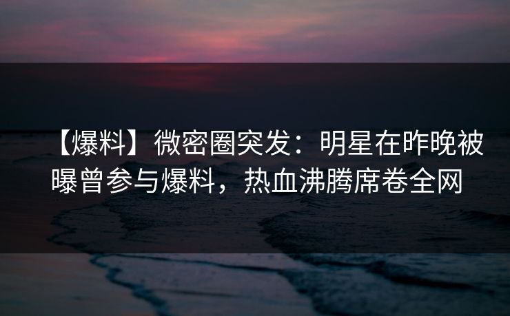 【爆料】微密圈突发:明星在昨晚被曝曾参与爆料,热血沸腾席卷全网 【爆料】微密圈突发:明星在昨晚被曝曾参与爆料,热血沸腾席卷全网
