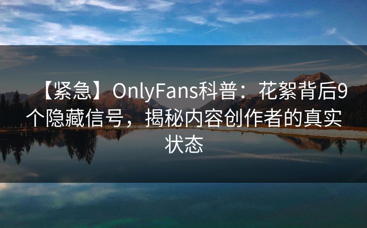 【紧急】OnlyFans科普：花絮背后9个隐藏信号，揭秘内容创作者的真实状态