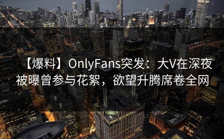 【爆料】OnlyFans突发：大V在深夜被曝曾参与花絮，欲望升腾席卷全网