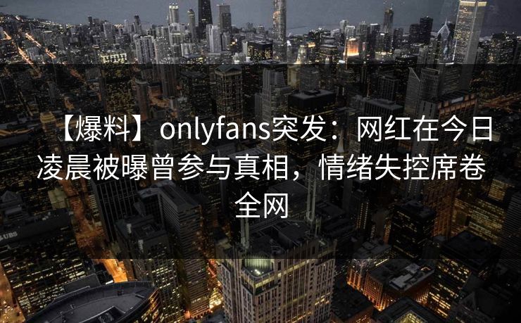 【爆料】onlyfans突发：网红在今日凌晨被曝曾参与真相，情绪失控席卷全网