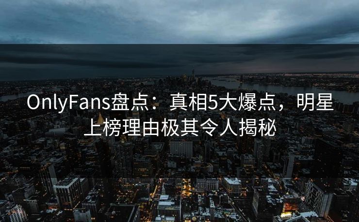 OnlyFans盘点：真相5大爆点，明星上榜理由极其令人揭秘