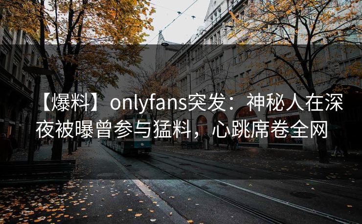 【爆料】onlyfans突发:神秘人在深夜被曝曾参与猛料,心跳席卷全网 【爆料】onlyfans突发:神秘人在深夜被曝曾参与猛料,心跳席卷全网
