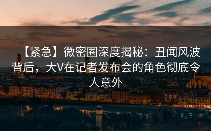 【紧急】微密圈深度揭秘：丑闻风波背后，大V在记者发布会的角色彻底令人意外