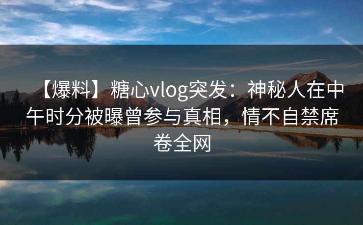 【爆料】糖心vlog突发：神秘人在中午时分被曝曾参与真相，情不自禁席卷全网