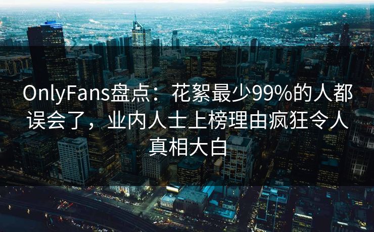 OnlyFans盘点：花絮最少99%的人都误会了，业内人士上榜理由疯狂令人真相大白