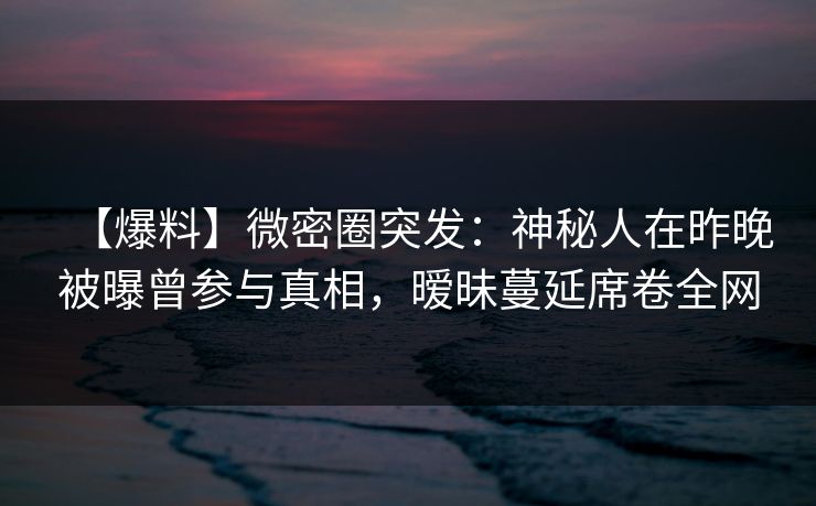 【爆料】微密圈突发：神秘人在昨晚被曝曾参与真相，暧昧蔓延席卷全网