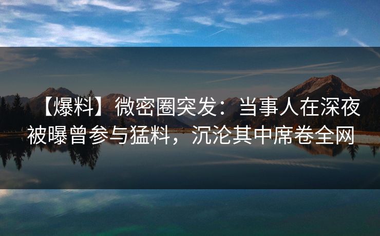 【爆料】微密圈突发：当事人在深夜被曝曾参与猛料，沉沦其中席卷全网