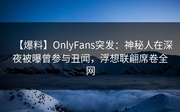 【爆料】OnlyFans突发：神秘人在深夜被曝曾参与丑闻，浮想联翩席卷全网
