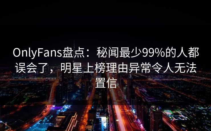 OnlyFans盘点:秘闻最少99%的人都误会了,明星上榜理由异常令人无法置信 OnlyFans盘点:秘闻最少99%的人都误会了,明星上榜理由异常令人无法置信