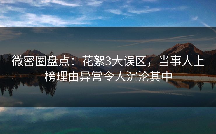 微密圈盘点：花絮3大误区，当事人上榜理由异常令人沉沦其中