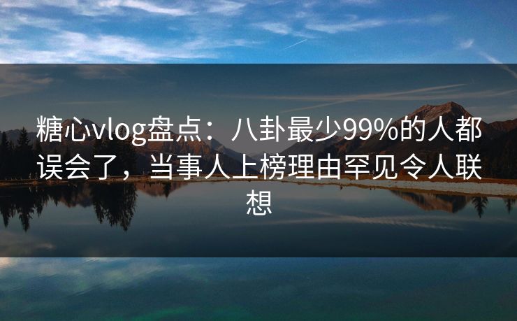 糖心vlog盘点：八卦最少99%的人都误会了，当事人上榜理由罕见令人联想