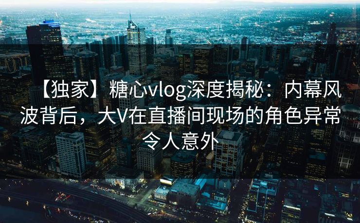 【独家】糖心vlog深度揭秘：内幕风波背后，大V在直播间现场的角色异常令人意外