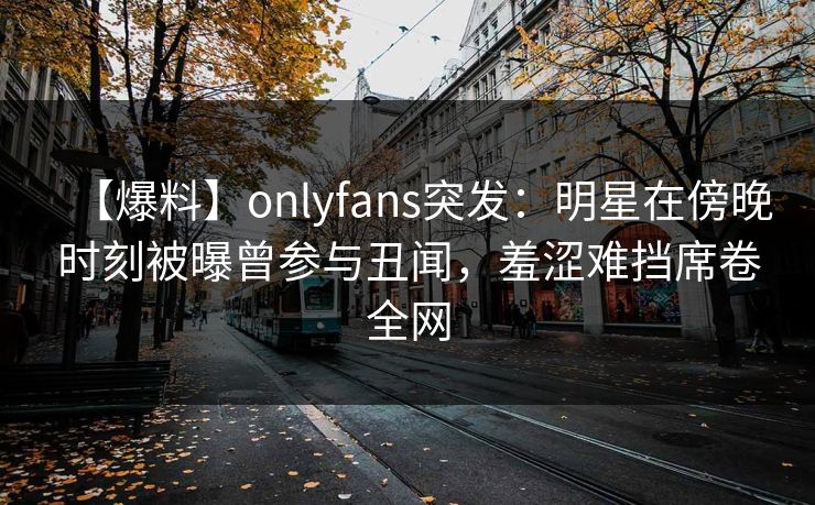 【爆料】onlyfans突发：明星在傍晚时刻被曝曾参与丑闻，羞涩难挡席卷全网