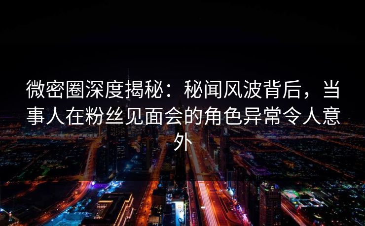 微密圈深度揭秘：秘闻风波背后，当事人在粉丝见面会的角色异常令人意外