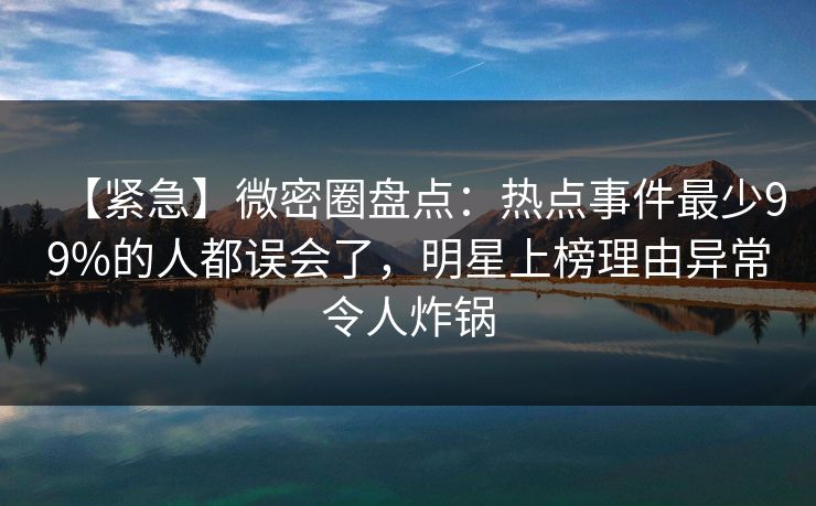 【紧急】微密圈盘点：热点事件最少99%的人都误会了，明星上榜理由异常令人炸锅