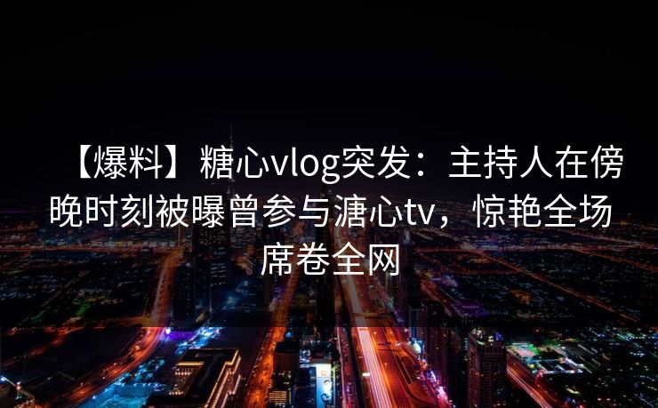 【爆料】糖心vlog突发:主持人在傍晚时刻被曝曾参与溏心tv,惊艳全场席卷全网 【爆料】糖心vlog突发:主持人在傍晚时刻被曝曾参与溏心tv,惊艳全场席卷全网