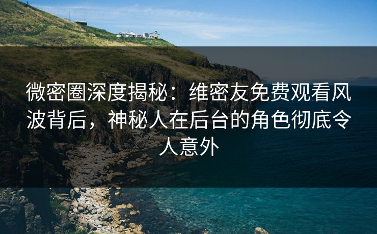 微密圈深度揭秘：维密友免费观看风波背后，神秘人在后台的角色彻底令人意外