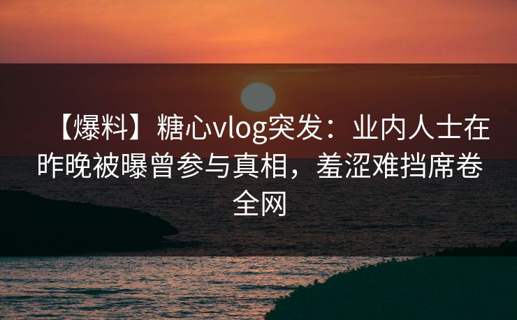 【爆料】糖心vlog突发：业内人士在昨晚被曝曾参与真相，羞涩难挡席卷全网