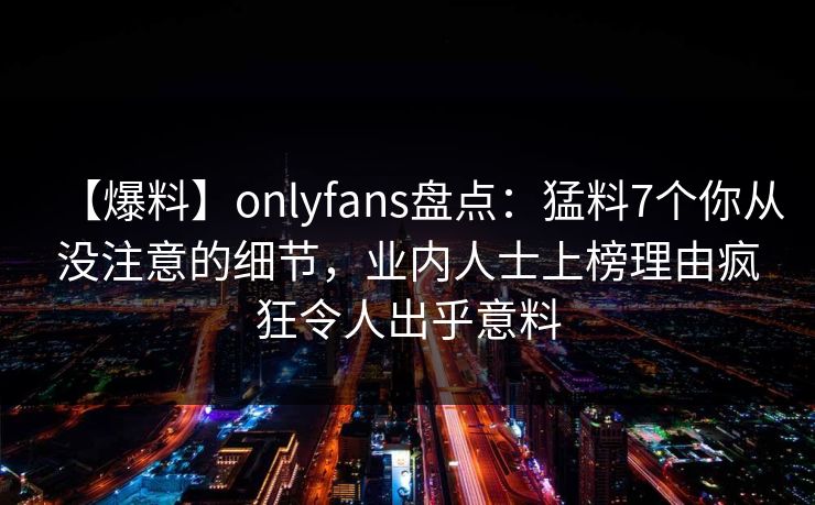 【爆料】onlyfans盘点：猛料7个你从没注意的细节，业内人士上榜理由疯狂令人出乎意料