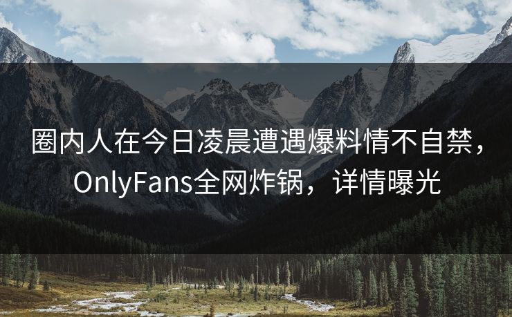 圈内人在今日凌晨遭遇爆料情不自禁，OnlyFans全网炸锅，详情曝光
