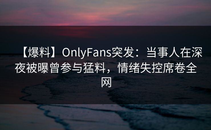 【爆料】OnlyFans突发：当事人在深夜被曝曾参与猛料，情绪失控席卷全网