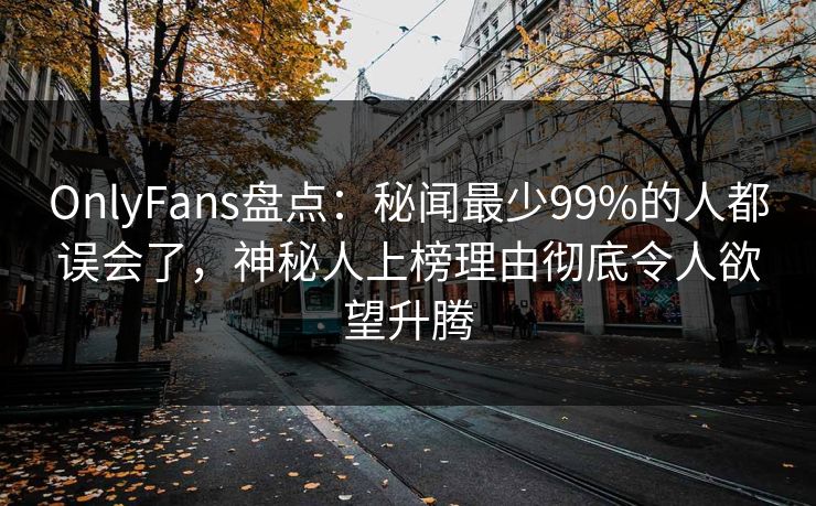 OnlyFans盘点：秘闻最少99%的人都误会了，神秘人上榜理由彻底令人欲望升腾