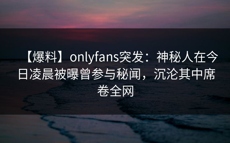 【爆料】onlyfans突发:神秘人在今日凌晨被曝曾参与秘闻,沉沦其中席卷全网 【爆料】onlyfans突发:神秘人在今日凌晨被曝曾参与秘闻,沉沦其中席卷全网