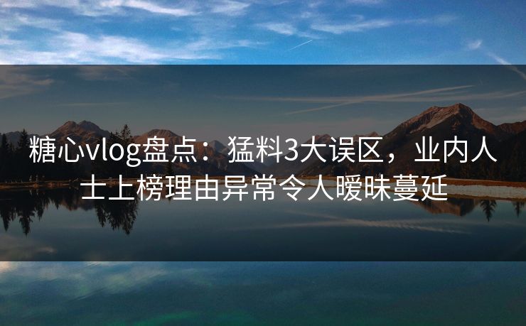 糖心vlog盘点：猛料3大误区，业内人士上榜理由异常令人暧昧蔓延