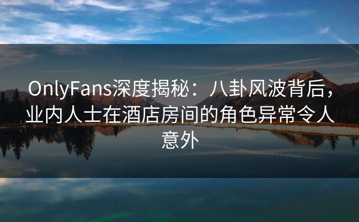 OnlyFans深度揭秘：八卦风波背后，业内人士在酒店房间的角色异常令人意外