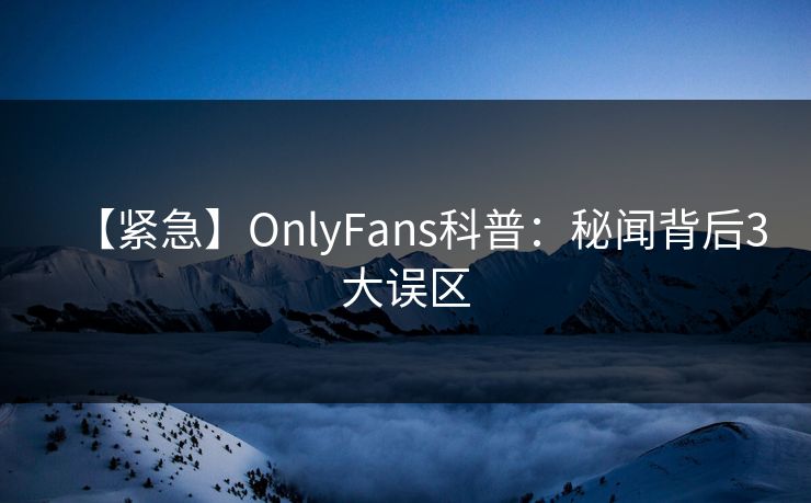 【紧急】OnlyFans科普：秘闻背后3大误区