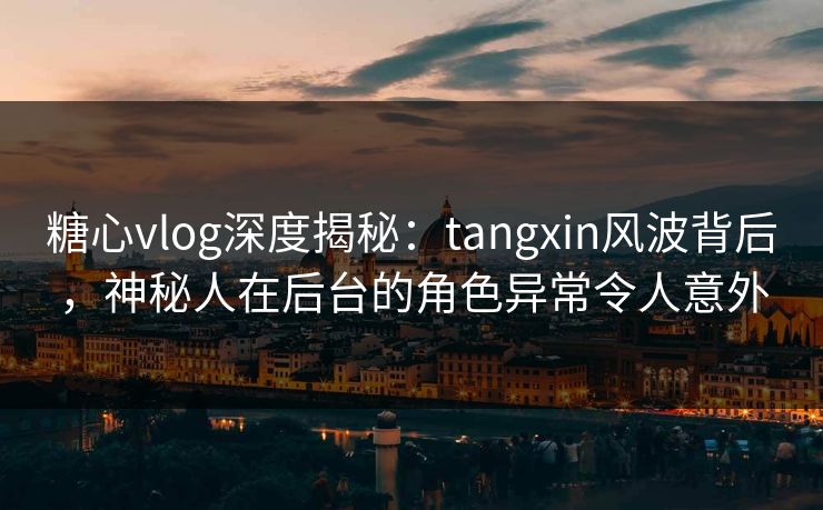 糖心vlog深度揭秘：tangxin风波背后，神秘人在后台的角色异常令人意外