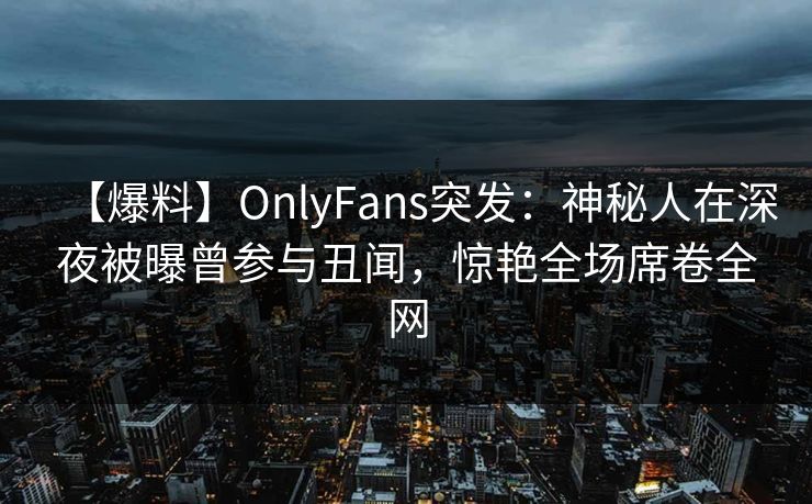 【爆料】OnlyFans突发：神秘人在深夜被曝曾参与丑闻，惊艳全场席卷全网