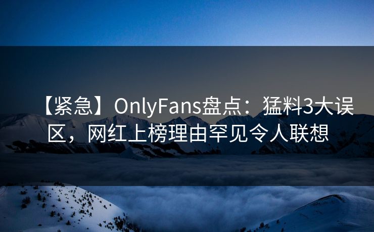 【紧急】OnlyFans盘点：猛料3大误区，网红上榜理由罕见令人联想