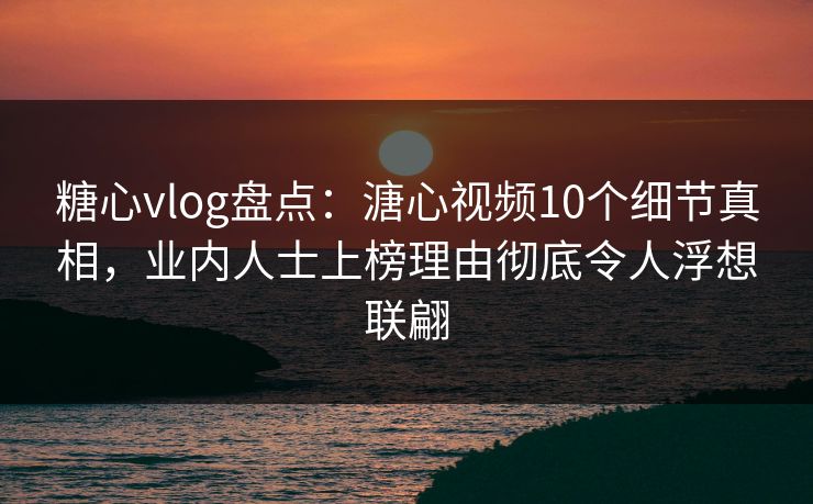 糖心vlog盘点：溏心视频10个细节真相，业内人士上榜理由彻底令人浮想联翩