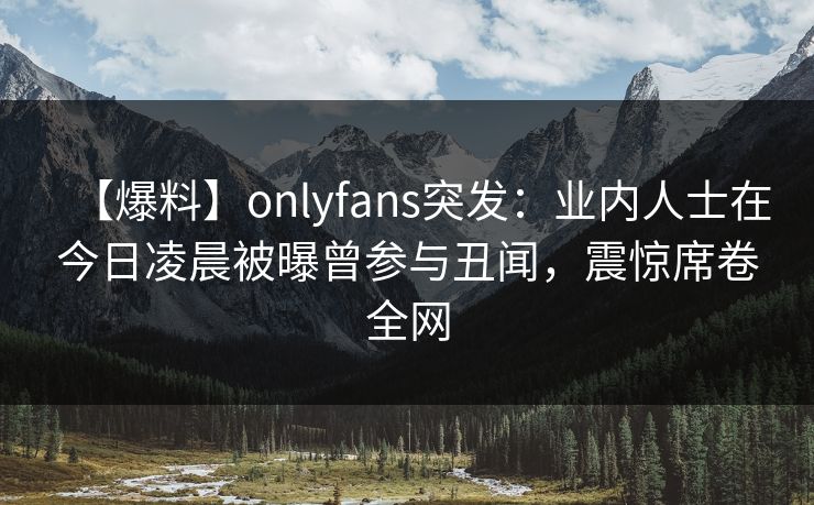 【爆料】onlyfans突发：业内人士在今日凌晨被曝曾参与丑闻，震惊席卷全网