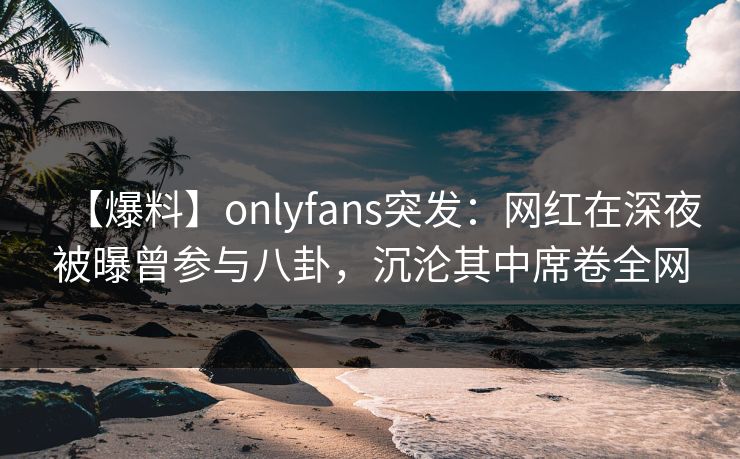 【爆料】onlyfans突发：网红在深夜被曝曾参与八卦，沉沦其中席卷全网