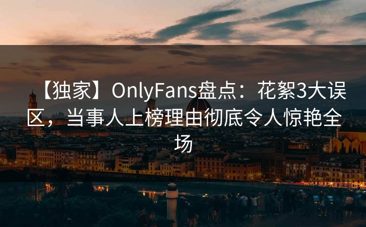 【独家】OnlyFans盘点：花絮3大误区，当事人上榜理由彻底令人惊艳全场