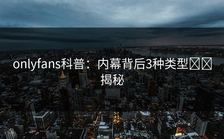 onlyfans科普：内幕背后3种类型상세揭秘