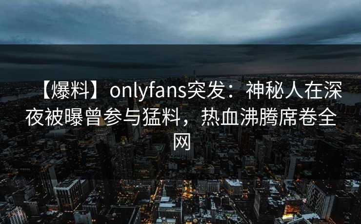 【爆料】onlyfans突发：神秘人在深夜被曝曾参与猛料，热血沸腾席卷全网