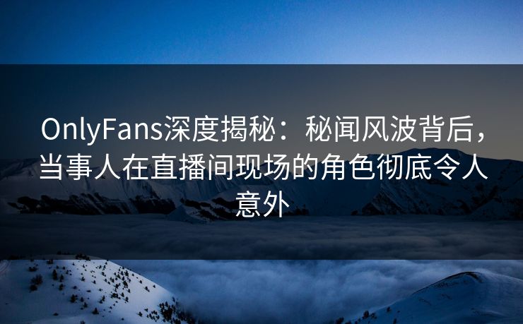 OnlyFans深度揭秘：秘闻风波背后，当事人在直播间现场的角色彻底令人意外