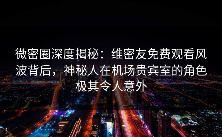 微密圈深度揭秘：维密友免费观看风波背后，神秘人在机场贵宾室的角色极其令人意外