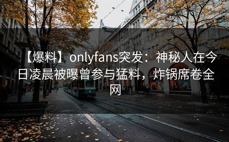 【爆料】onlyfans突发：神秘人在今日凌晨被曝曾参与猛料，炸锅席卷全网