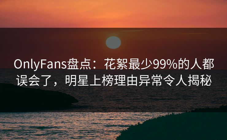 OnlyFans盘点:花絮最少99%的人都误会了,明星上榜理由异常令人揭秘 OnlyFans盘点:花絮最少99%的人都误会了,明星上榜理由异常令人揭秘