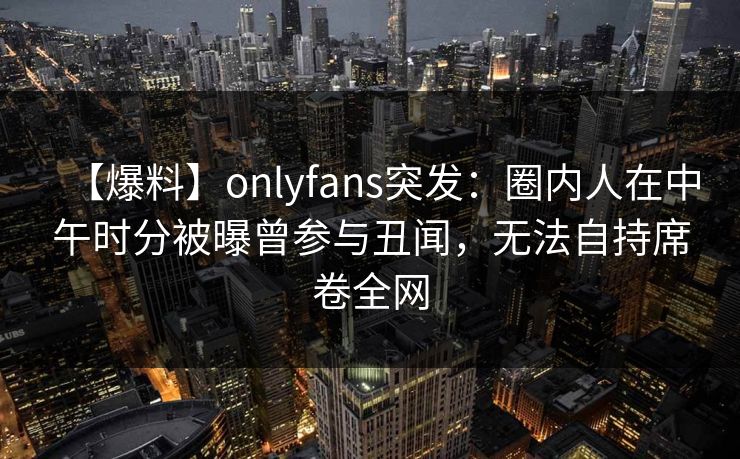 【爆料】onlyfans突发:圈内人在中午时分被曝曾参与丑闻,无法自持席卷全网 【爆料】onlyfans突发:圈内人在中午时分被曝曾参与丑闻,无法自持席卷全网