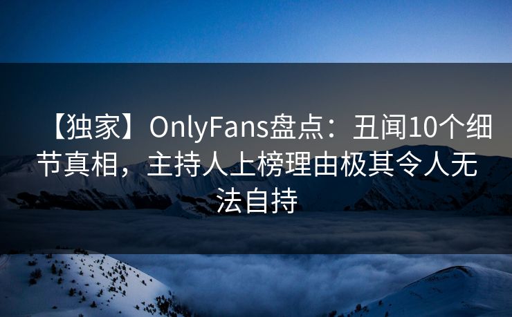 【独家】OnlyFans盘点：丑闻10个细节真相，主持人上榜理由极其令人无法自持